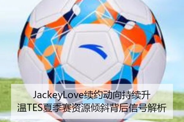 JackeyLove续约动向持续升温TES夏季赛资源倾斜背后信号解析