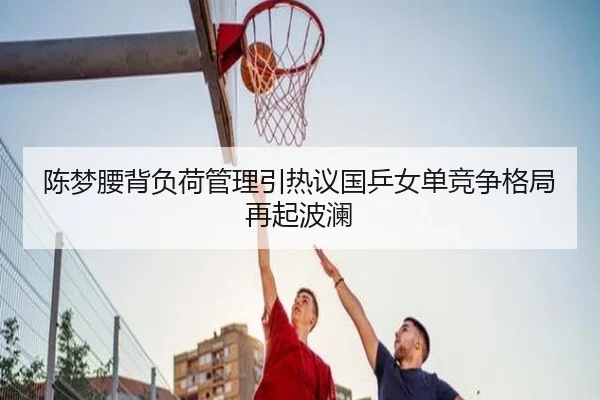 陈梦腰背负荷管理引热议国乒女单竞争格局再起波澜